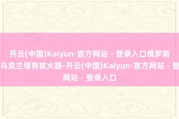 开云(中国)Kaiyun·官方网站 - 登录入口俄罗斯不允许乌克兰领有核火器-开云(中国)Kaiyun·官方网站 - 登录入口