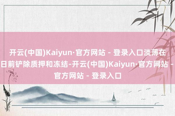 开云(中国)Kaiyun·官方网站 - 登录入口淡薄在罢手转股日前铲除质押和冻结-开云(中国)Kaiyun·官方网站 - 登录入口