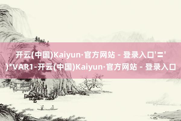开云(中国)Kaiyun·官方网站 - 登录入口'〓')*VAR1-开云(中国)Kaiyun·官方网站 - 登录入口