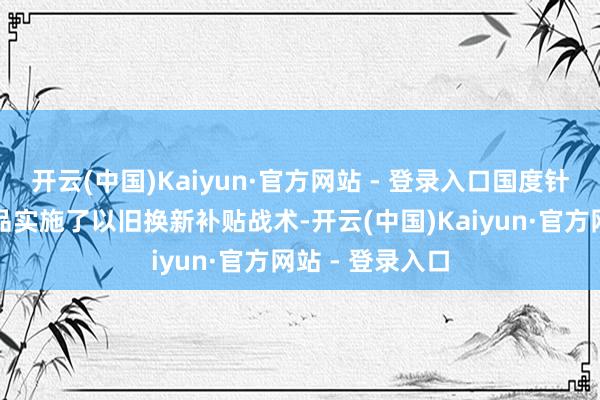 开云(中国)Kaiyun·官方网站 - 登录入口国度针对特定家电居品实施了以旧换新补贴战术-开云(中国)Kaiyun·官方网站 - 登录入口