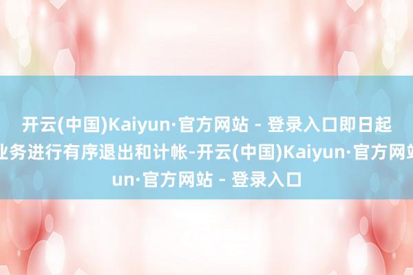 开云(中国)Kaiyun·官方网站 - 登录入口即日起对现存存量业务进行有序退出和计帐-开云(中国)Kaiyun·官方网站 - 登录入口
