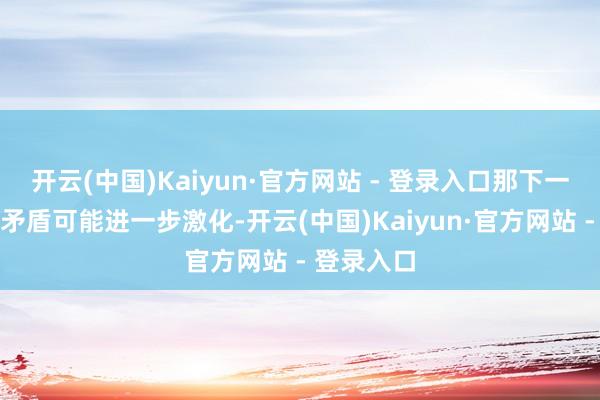 开云(中国)Kaiyun·官方网站 - 登录入口那下一步朝野的矛盾可能进一步激化-开云(中国)Kaiyun·官方网站 - 登录入口