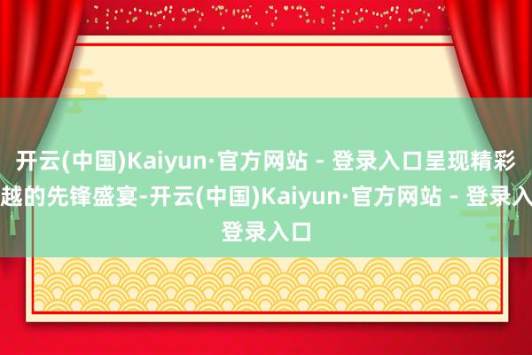 开云(中国)Kaiyun·官方网站 - 登录入口呈现精彩卓越的先锋盛宴-开云(中国)Kaiyun·官方网站 - 登录入口