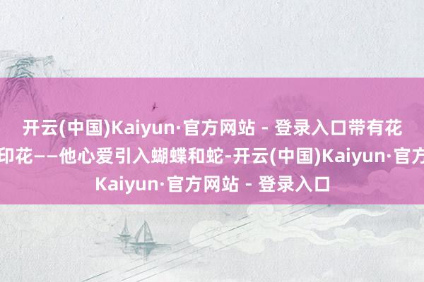 开云(中国)Kaiyun·官方网站 - 登录入口带有花草或动物图案的印花——他心爱引入蝴蝶和蛇-开云(中国)Kaiyun·官方网站 - 登录入口