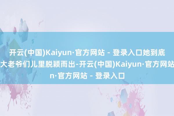 开云(中国)Kaiyun·官方网站 - 登录入口她到底咋就从一群大老爷们儿里脱颖而出-开云(中国)Kaiyun·官方网站 - 登录入口