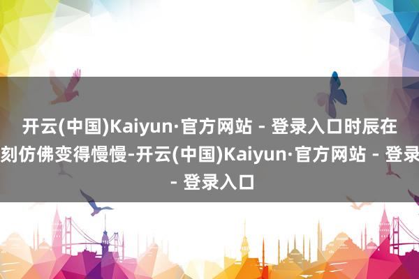 开云(中国)Kaiyun·官方网站 - 登录入口时辰在这一刻仿佛变得慢慢-开云(中国)Kaiyun·官方网站 - 登录入口