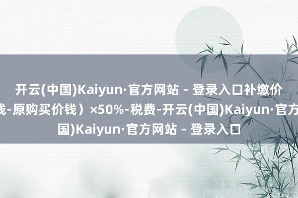 开云(中国)Kaiyun·官方网站 - 登录入口补缴价款=(原市集价钱-原购买价钱)×50%-税费-开云(中国)Kaiyun·官方网站 - 登录入口