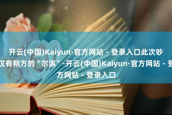 开云(中国)Kaiyun·官方网站 - 登录入口此次吵杂的不仅有朔方的“尔滨”-开云(中国)Kaiyun·官方网站 - 登录入口