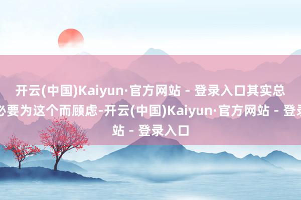 开云(中国)Kaiyun·官方网站 - 登录入口其实总共没必要为这个而顾虑-开云(中国)Kaiyun·官方网站 - 登录入口