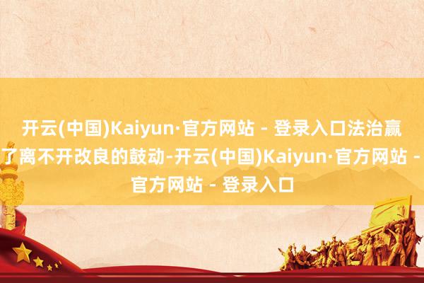 开云(中国)Kaiyun·官方网站 - 登录入口法治赢得感的罢了离不开改良的鼓动-开云(中国)Kaiyun·官方网站 - 登录入口