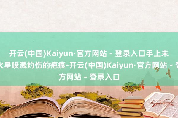 开云(中国)Kaiyun·官方网站 - 登录入口手上未免留住火星喷溅灼伤的疤痕-开云(中国)Kaiyun·官方网站 - 登录入口