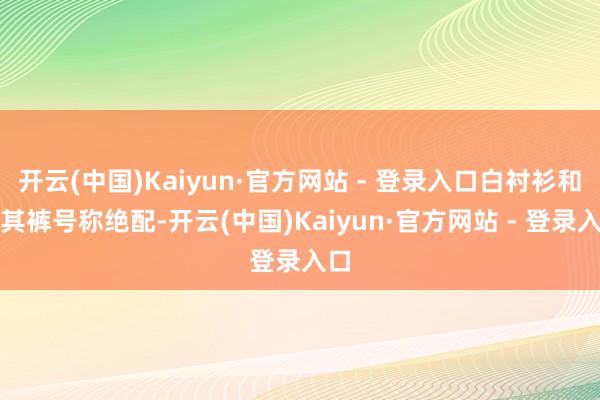 开云(中国)Kaiyun·官方网站 - 登录入口白衬衫和卡其裤号称绝配-开云(中国)Kaiyun·官方网站 - 登录入口