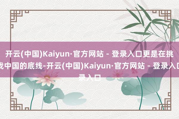 开云(中国)Kaiyun·官方网站 - 登录入口更是在挑战中国的底线-开云(中国)Kaiyun·官方网站 - 登录入口