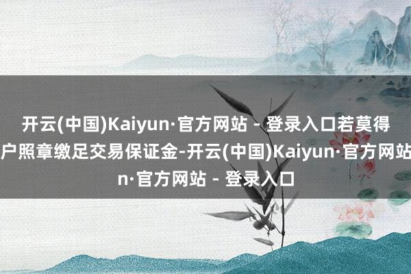 开云(中国)Kaiyun·官方网站 - 登录入口若莫得提前要求客户照章缴足交易保证金-开云(中国)Kaiyun·官方网站 - 登录入口