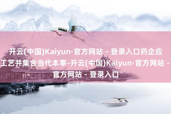 开云(中国)Kaiyun·官方网站 - 登录入口药企应奉命传统工艺并集合当代本事-开云(中国)Kaiyun·官方网站 - 登录入口