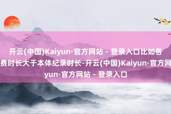 开云(中国)Kaiyun·官方网站 - 登录入口比如各式麻醉样式收费时长大于本体纪录时长-开云(中国)Kaiyun·官方网站 - 登录入口