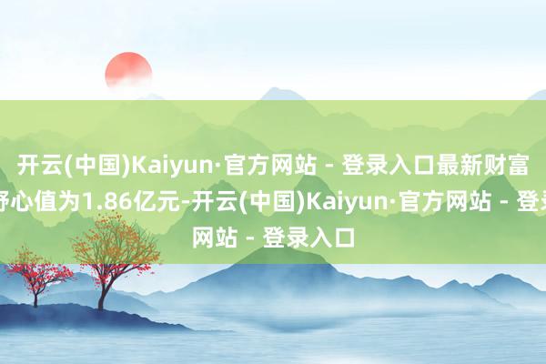 开云(中国)Kaiyun·官方网站 - 登录入口最新财富净值野心值为1.86亿元-开云(中国)Kaiyun·官方网站 - 登录入口