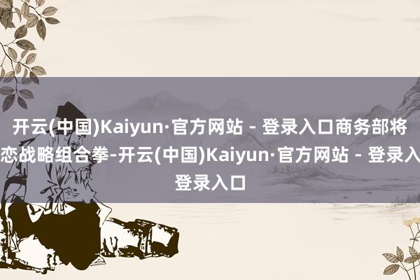 开云(中国)Kaiyun·官方网站 - 登录入口商务部将打恋战略组合拳-开云(中国)Kaiyun·官方网站 - 登录入口