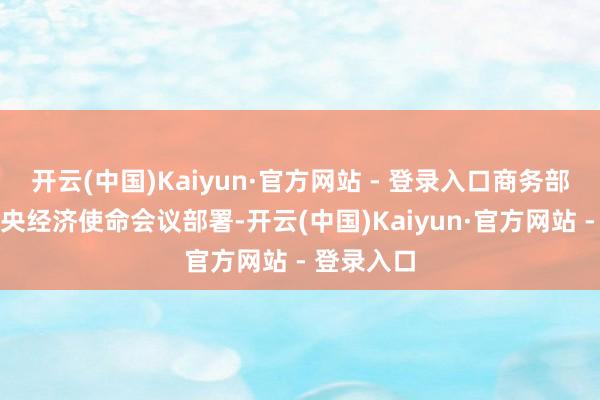 开云(中国)Kaiyun·官方网站 - 登录入口商务部会字据中央经济使命会议部署-开云(中国)Kaiyun·官方网站 - 登录入口