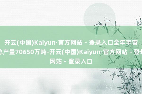 开云(中国)Kaiyun·官方网站 - 登录入口全年宇宙食粮总产量70650万吨-开云(中国)Kaiyun·官方网站 - 登录入口