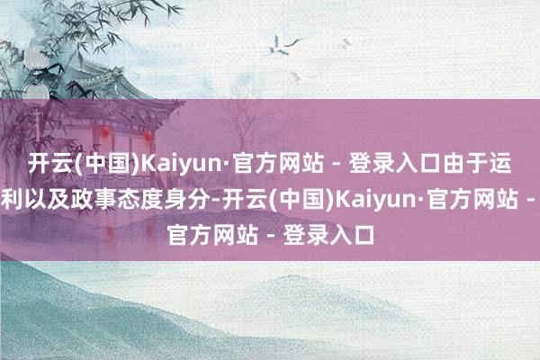 开云(中国)Kaiyun·官方网站 - 登录入口由于运载条目便利以及政事态度身分-开云(中国)Kaiyun·官方网站 - 登录入口