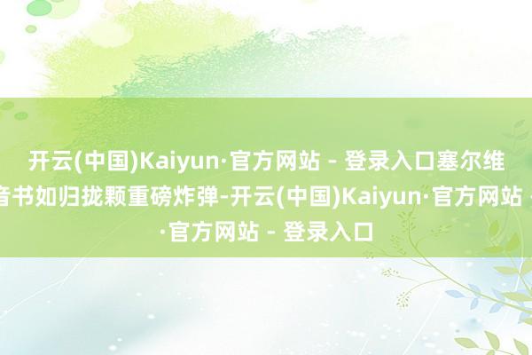 开云(中国)Kaiyun·官方网站 - 登录入口塞尔维亚的一则音书如归拢颗重磅炸弹-开云(中国)Kaiyun·官方网站 - 登录入口
