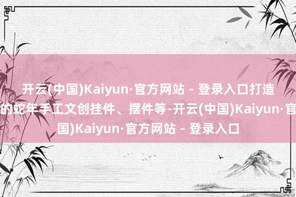 开云(中国)Kaiyun·官方网站 - 登录入口打造了一系列照猫画虎的蛇年手工文创挂件、摆件等-开云(中国)Kaiyun·官方网站 - 登录入口