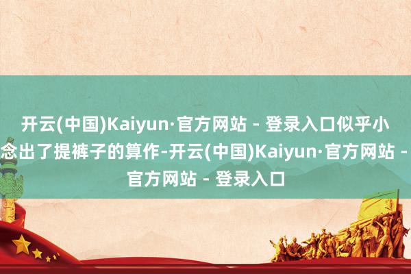 开云(中国)Kaiyun·官方网站 - 登录入口似乎小幅度地作念出了提裤子的算作-开云(中国)Kaiyun·官方网站 - 登录入口