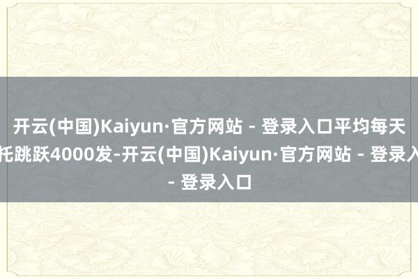 开云(中国)Kaiyun·官方网站 - 登录入口平均每天请托跳跃4000发-开云(中国)Kaiyun·官方网站 - 登录入口