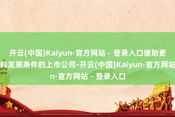 开云(中国)Kaiyun·官方网站 - 登录入口援助更多体现高质料发展条件的上市公司-开云(中国)Kaiyun·官方网站 - 登录入口
