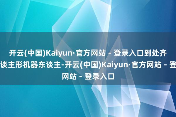 开云(中国)Kaiyun·官方网站 - 登录入口到处齐在刷东谈主形机器东谈主-开云(中国)Kaiyun·官方网站 - 登录入口