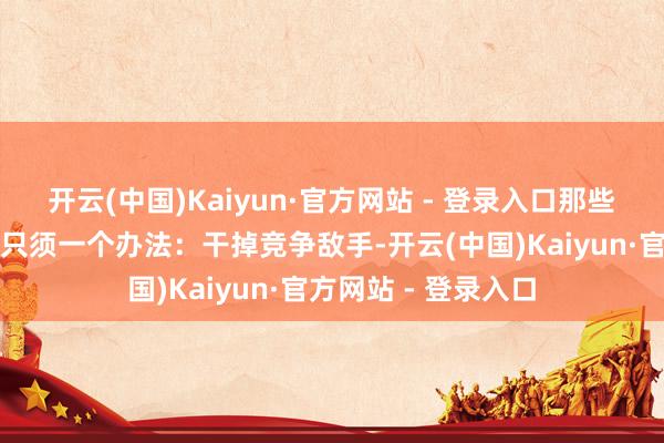 开云(中国)Kaiyun·官方网站 - 登录入口那些停不下来的老本皆只须一个办法：干掉竞争敌手-开云(中国)Kaiyun·官方网站 - 登录入口