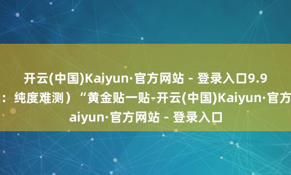开云(中国)Kaiyun·官方网站 - 登录入口9.9元起!群众请示:纯度难测)“黄金贴一贴-开云(中国)Kaiyun·官方网站 - 登录入口