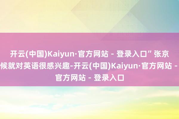 开云(中国)Kaiyun·官方网站 - 登录入口”张京在小的时候就对英语很感兴趣-开云(中国)Kaiyun·官方网站 - 登录入口