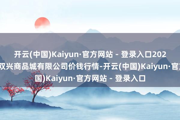 开云(中国)Kaiyun·官方网站 - 登录入口2025年2月26日大连双兴商品城有限公司价钱行情-开云(中国)Kaiyun·官方网站 - 登录入口