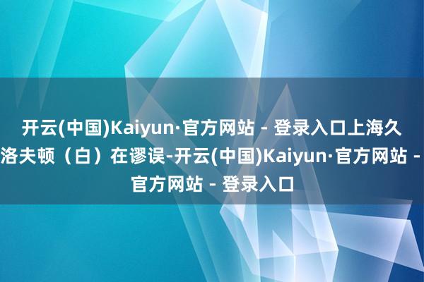 开云(中国)Kaiyun·官方网站 - 登录入口上海久事队球员洛夫顿（白）在谬误-开云(中国)Kaiyun·官方网站 - 登录入口