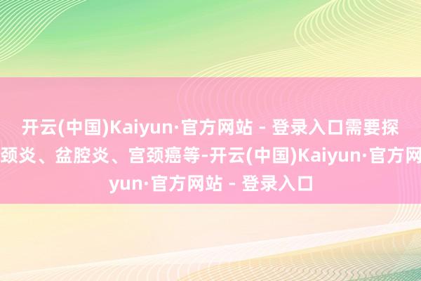 开云(中国)Kaiyun·官方网站 - 登录入口需要探究阴谈炎、宫颈炎、盆腔炎、宫颈癌等-开云(中国)Kaiyun·官方网站 - 登录入口