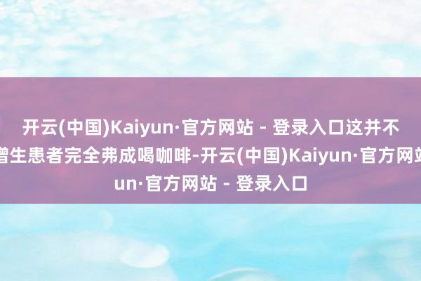 开云(中国)Kaiyun·官方网站 - 登录入口这并不虞味着乳腺增生患者完全弗成喝咖啡-开云(中国)Kaiyun·官方网站 - 登录入口