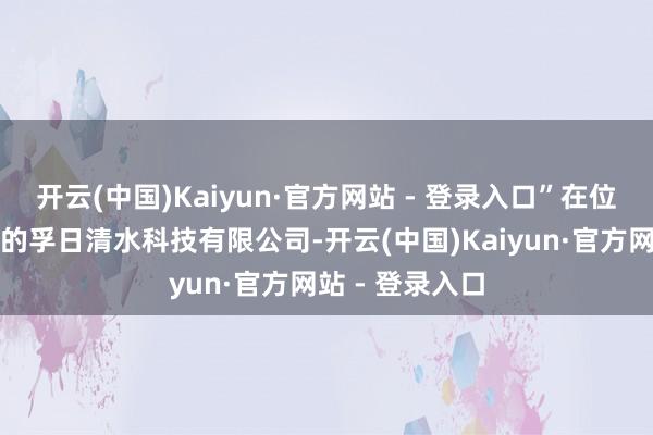 开云(中国)Kaiyun·官方网站 - 登录入口”在位于潍坊高密市的孚日清水科技有限公司-开云(中国)Kaiyun·官方网站 - 登录入口