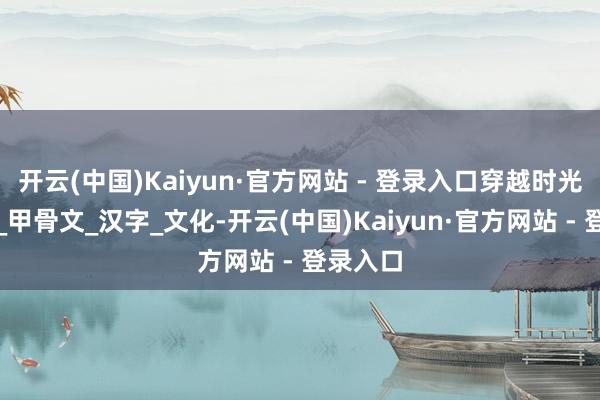 开云(中国)Kaiyun·官方网站 - 登录入口穿越时光的力量_甲骨文_汉字_文化-开云(中国)Kaiyun·官方网站 - 登录入口