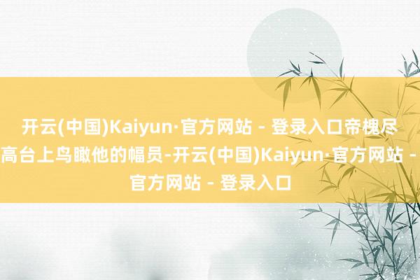 开云(中国)Kaiyun·官方网站 - 登录入口帝槐尽然正站在高台上鸟瞰他的幅员-开云(中国)Kaiyun·官方网站 - 登录入口