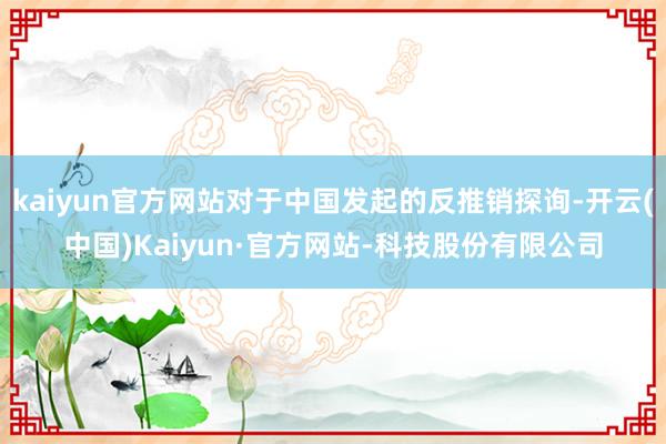 kaiyun官方网站对于中国发起的反推销探询-开云(中国)Kaiyun·官方网站-科技股份有限公司