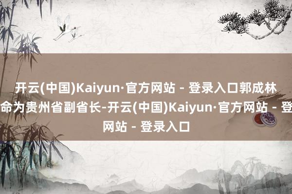 开云(中国)Kaiyun·官方网站 - 登录入口郭成林已被任命为贵州省副省长-开云(中国)Kaiyun·官方网站 - 登录入口