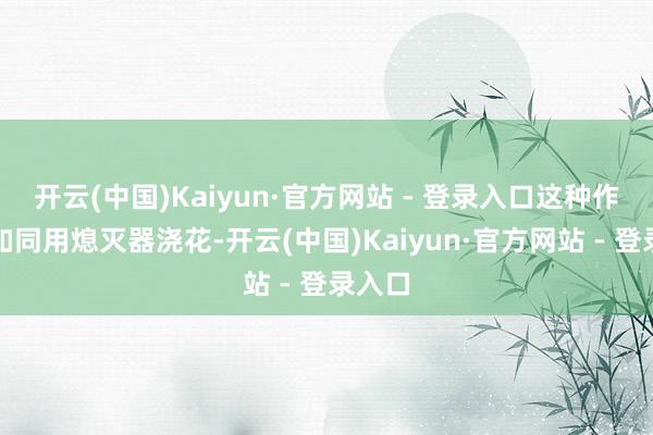 开云(中国)Kaiyun·官方网站 - 登录入口这种作念法如同用熄灭器浇花-开云(中国)Kaiyun·官方网站 - 登录入口