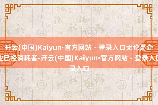 开云(中国)Kaiyun·官方网站 - 登录入口无论是企业已经消耗者-开云(中国)Kaiyun·官方网站 - 登录入口