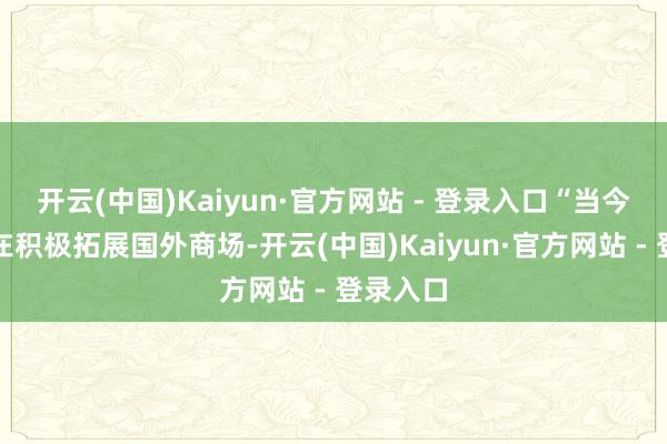 开云(中国)Kaiyun·官方网站 - 登录入口“当今咱们正在积极拓展国外商场-开云(中国)Kaiyun·官方网站 - 登录入口