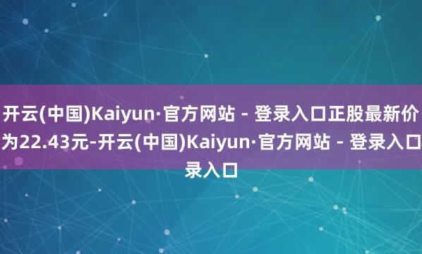 开云(中国)Kaiyun·官方网站 - 登录入口正股最新价为22.43元-开云(中国)Kaiyun·官方网站 - 登录入口