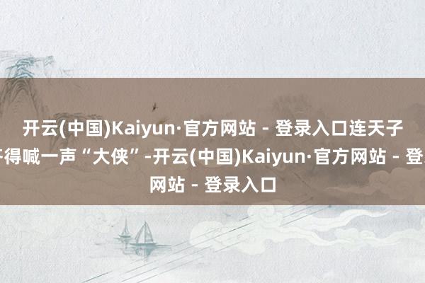 开云(中国)Kaiyun·官方网站 - 登录入口连天子见了齐得喊一声“大侠”-开云(中国)Kaiyun·官方网站 - 登录入口