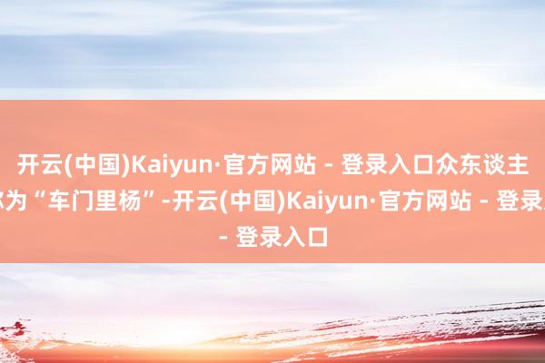 开云(中国)Kaiyun·官方网站 - 登录入口众东谈主敬称为“车门里杨”-开云(中国)Kaiyun·官方网站 - 登录入口
