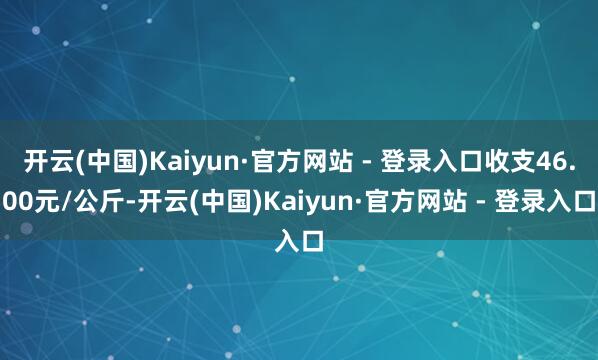 开云(中国)Kaiyun·官方网站 - 登录入口收支46.00元/公斤-开云(中国)Kaiyun·官方网站 - 登录入口